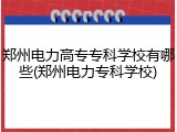 郑州电力高专专科学校有哪些(郑州电力专科学校)