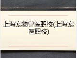 上海宠物兽医职校(上海宠医职校)
