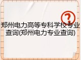 郑州电力高等专科学校专业查询(郑州电力专业查询)
