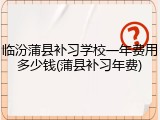 临汾蒲县补习学校一年费用多少钱(蒲县补习年费)