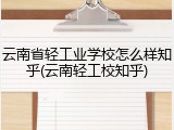 云南省轻工业学校怎么样知乎(云南轻工校知乎)