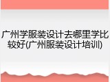 广州学服装设计去哪里学比较好(广州服装设计培训)