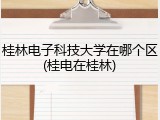 桂林电子科技大学在哪个区(桂电在桂林)