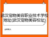武汉宠物美容职业技术学校地址(武汉宠物美容校址)