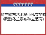 乌兰察布艺术高中私立的有哪些(乌兰察布私立艺高)