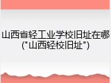 山西省轻工业学校旧址在哪("山西轻校旧址")