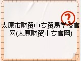 太原市财贸中专贸易学校官网(太原财贸中专官网)