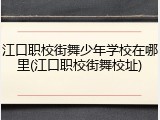 江口职校街舞少年学校在哪里(江口职校街舞校址)