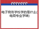 电子商务学校学的是什么(电商专业学啥)