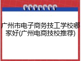 广州市电子商务技工学校哪家好(广州电商技校推荐)