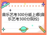 音乐艺考300分能上哪(音乐艺考300分院校)