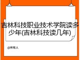 吉林科技职业技术学院读多少年(吉林科技读几年)