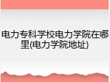电力专科学校电力学院在哪里(电力学院地址)
