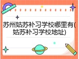 苏州姑苏补习学校哪里有(姑苏补习学校地址)