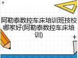 阿勒泰数控车床培训班技校哪家好(阿勒泰数控车床培训)
