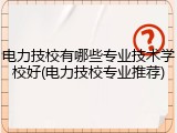 电力技校有哪些专业技术学校好(电力技校专业推荐)