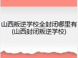 山西叛逆学校全封闭哪里有(山西封闭叛逆学校)