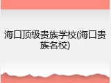海口顶级贵族学校(海口贵族名校)