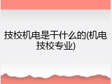 技校机电是干什么的(机电技校专业)