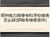 郑州电力高等专科学校宿舍怎么样(郑电专宿舍条件)