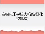 安徽化工学校大吗(安徽化校规模)