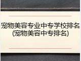宠物美容专业中专学校排名(宠物美容中专排名)