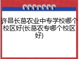 许昌长葛农业中专学校哪个校区好(长葛农专哪个校区好)
