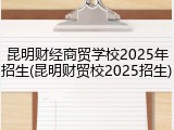 昆明财经商贸学校2025年招生(昆明财贸校2025招生)
