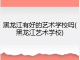 黑龙江有好的艺术学校吗(黑龙江艺术学校)