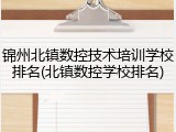 锦州北镇数控技术培训学校排名(北镇数控学校排名)