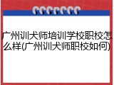 广州训犬师培训学校职校怎么样(广州训犬师职校如何)
