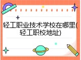 轻工职业技术学校在哪里(轻工职校地址)