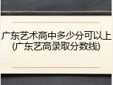 广东艺术高中多少分可以上(广东艺高录取分数线)