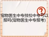 宠物医生中专技校中专可以报吗(宠物医生中专报考)