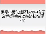 承德市劳动经济技校中专怎么样(承德劳动经济技校评价)