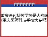 重庆医药科技学校是大专嘛(重庆医药科技学校大专吗)