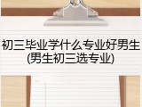 初三毕业学什么专业好男生(男生初三选专业)