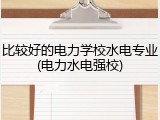比较好的电力学校水电专业(电力水电强校)