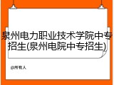 泉州电力职业技术学院中专招生(泉州电院中专招生)