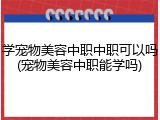 学宠物美容中职中职可以吗(宠物美容中职能学吗)
