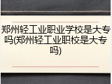 郑州轻工业职业学校是大专吗(郑州轻工业职校是大专吗)