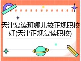 天津复读班哪儿较正规职校好(天津正规复读职校)