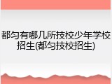 都匀有哪几所技校少年学校招生(都匀技校招生)
