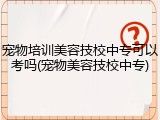 宠物培训美容技校中专可以考吗(宠物美容技校中专)