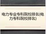 电力专业专科院校排名(电力专科院校排名)