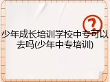 少年成长培训学校中专可以去吗(少年中专培训)