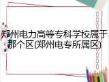 郑州电力高等专科学校属于那个区(郑州电专所属区)