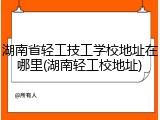 湖南省轻工技工学校地址在哪里(湖南轻工校地址)
