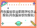 丹东振安农业职高学校怎么报名(丹东振安农校报名)