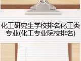 化工研究生学校排名化工类专业(化工专业院校排名)